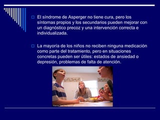  El síndrome de Asperger no tiene cura, pero los
síntomas propios y los secundarios pueden mejorar con
un diagnóstico precoz y una intervención correcta e
individualizada.
 La mayoría de los niños no reciben ninguna medicación
como parte del tratamiento, pero en situaciones
concretas pueden ser útiles: estados de ansiedad o
depresión, problemas de falta de atención.
 
