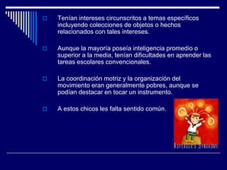  Tenían intereses circunscritos a temas específicos
incluyendo colecciones de objetos o hechos
relacionados con tales intereses.
 Aunque la mayoría poseía inteligencia promedio o
superior a la media, tenían dificultades en aprender las
tareas escolares convencionales.
 La coordinación motriz y la organización del
movimiento eran generalmente pobres, aunque se
podían destacar en tocar un instrumento.
 A estos chicos les falta sentido común.
 