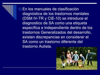  En los manuales de clasificación
diagnóstica de los trastornos mentales
(DSM IV-TR y CIE-10) se introduce el
diagnostico de SA como una etiqueta
específica e independiente dentro de los
trastornos Generalizados del desarrollo,
existen discrepancias en considerar el
SA como un trastorno diferente del
trastorno Autista.
 