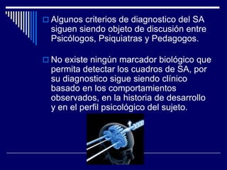  Algunos criterios de diagnostico del SA
siguen siendo objeto de discusión entre
Psicólogos, Psiquiatras y Pedagogos.
 No existe ningún marcador biológico que
permita detectar los cuadros de SA, por
su diagnostico sigue siendo clínico
basado en los comportamientos
observados, en la historia de desarrollo
y en el perfil psicológico del sujeto.
 
