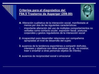 Criterios para el diagnóstico del
F84.5 Trastorno de Asperger (299.80)
A. Alteración cualitativa de la interacción social, manifestada al
menos por dos de las siguientes características:
1. importante alteración del uso de múltiples comportamientos no
verbales como contacto ocular, expresión facial, posturas
corporales y gestos reguladores de la interacción social
2. incapacidad para desarrollar relaciones con compañeros
apropiadas al nivel de desarrollo del sujeto
3. ausencia de la tendencia espontánea a compartir disfrutes,
intereses y objetivos con otras personas (p. ej., no mostrar,
traer o enseñar a otras personas objetos de interés)
4. ausencia de reciprocidad social o emocional
 