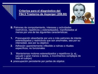Criterios para el diagnóstico del
F84.5 Trastorno de Asperger (299.80)
B. Patrones de comportamiento, intereses y actividades
restrictivos, repetitivos y estereotipados, manifestados al
menos por una de las siguientes características:
1. Preocupación absorbente por uno o más patrones de interés
estereotipados y restrictivos que son anormales, sea por su
intensidad, sea por su objetivo
2. Adhesión aparentemente inflexible a rutinas o rituales
específicos, no funcionales
3. Manierismos motores estereotipados y repetitivos (p. ej.,
sacudir o girar manos o dedos, o movimientos complejos de
todo el cuerpo)
4. preocupación persistente por partes de objetos
 