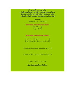 Un acertijo popular dice:
- Cada mochuelo a su olivo y sobra un mochuelo
-Dos mochuelos en cada olivo y sobra un olivo
¿Sabrías decir cuántos mochuelos y olivos hay?
Solución:
Mochuelos = x Olivos = y
Planteamos el sistema de ecuaciones
Resolvemos el sistema de ecuaciones
Utilizamos el método de sustitución: x = y + 1
-( y + 1 ) + 2y = 2 => - y - 1 + 2y = 2 => y = 3
Si y = 3; x = 3 + 1=> x = 4
Hay 4 mochuelos y 3 olivos
 