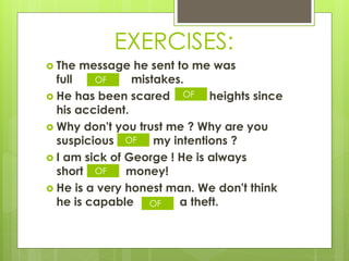 EXERCISES:
 The message he sent to me was
full mistakes.
 He has been scared heights since
his accident.
 Why don't you trust me ? Why are you
suspicious my intentions ?
 I am sick of George ! He is always
short money!
 He is a very honest man. We don't think
he is capable a theft.
OF
OF
OF
OF
OF
 