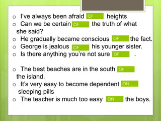 o I’ve always been afraid heights
o Can we be certain the truth of what
she said?
o He gradually became conscious the fact.
o George is jealous his younger sister.
o Is there anything you’re not sure .
o The best beaches are in the south
the island.
o It’s very easy to become dependent
sleeping pills
o The teacher is much too easy the boys.
OF
OF
OF
OF
OF
OF
ON
ON
 