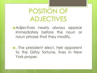 POSITION OF
ADJECTIVES
Adjectives nearly always appear
immediately before the noun or
noun phrase that they modify.
. The president elect, heir apparent
to the Glitzy fortune, lives in New
York proper.
 