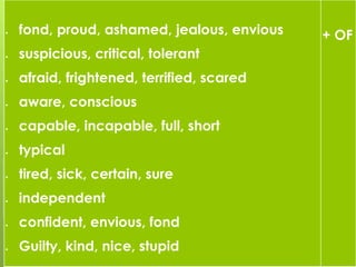  fond, proud, ashamed, jealous, envious
 suspicious, critical, tolerant
 afraid, frightened, terrified, scared
 aware, conscious
 capable, incapable, full, short
 typical
 tired, sick, certain, sure
 independent
 confident, envious, fond
 Guilty, kind, nice, stupid
+ OF
 