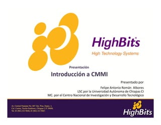 High Technology Systems


               Presentación

  Introducción a CMMI
                                                   Presentado por
                                     Felipe Antonio Román Albores
                    LSC por la Universidad Autónoma de Chiapas CI
MC. por el Centro Nacional de Investigación y Desarrollo Tecnológico



                                                                    1
 