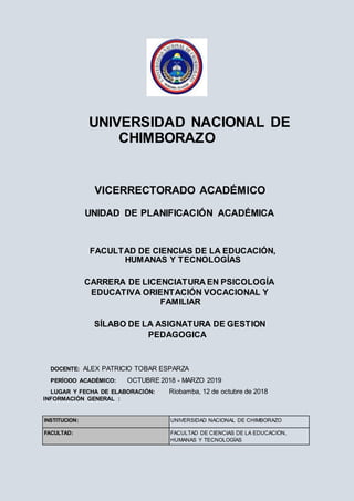 UNIVERSIDAD NACIONAL DE
CHIMBORAZO
VICERRECTORADO ACADÉMICO
UNIDAD DE PLANIFICACIÓN ACADÉMICA
FACULTAD DE CIENCIAS DE LA EDUCACIÓN,
HUMANAS Y TECNOLOGÍAS
CARRERA DE LICENCIATURA EN PSICOLOGÍA
EDUCATIVA ORIENTACIÓN VOCACIONAL Y
FAMILIAR
SÍLABO DE LA ASIGNATURA DE GESTION
PEDAGOGICA
DOCENTE: ALEX PATRICIO TOBAR ESPARZA
PERÍODO ACADÉMICO: OCTUBRE 2018 - MARZO 2019
LUGAR Y FECHA DE ELABORACIÓN: Riobamba, 12 de octubre de 2018
INFORMACIÓN GENERAL :
INSTITUCIÓN: UNIVERSIDAD NACIONAL DE CHIMBORAZO
FACULTAD: FACULTAD DE CIENCIAS DE LA EDUCACIÓN,
HUMANAS Y TECNOLOGÍAS
 
