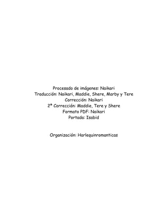 Procesado de imágenes: Naikari
Traducción: Naikari, Maddie, Shere, Marby y Tere
               Corrección: Naikari
      2ª Corrección: Maddie, Tere y Shere
             Formato PDF: Naikari
                 Portada: Isabid



       Organización: Harlequinromanticas
 