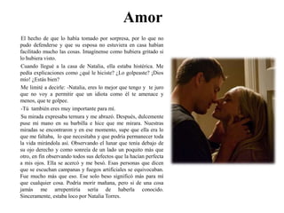 AmorEl hecho de que lo había tomado por sorpresa, por lo que no pudo defenderse y que su esposa no estuviera en casa habían facilitado mucho las cosas. Imagínense como hubiera gritado si lo hubiera visto.Cuando llegué a la casa de Natalia, ella estaba histérica. Me pedía explicaciones como ¿qué le hiciste? ¿Lo golpeaste? ¡Dios mío! ¿Estás bien? Me limité a decirle: -Natalia, eres lo mejor que tengo y  te juro que no voy a permitir que un idiota como él te amenace y menos, que te golpee.-Tú  también eres muy importante para mí.Su mirada expresaba ternura y me abrazó. Después, dulcemente puse mi mano en su barbilla e hice que me mirara. Nuestras miradas se encontraron y en ese momento, supe que ella era lo que me faltaba,  lo que necesitaba y que podría permanecer toda la vida mirándola así. Observando el lunar que tenía debajo de su ojo derecho y como sonreía de un lado un poquito más que otro, en fin observando todos sus defectos que la hacían perfecta a mis ojos. Ella se acercó y me besó. Esas personas que dicen que se escuchan campanas y fuegos artificiales se equivocaban. Fue mucho más que eso. Ese solo beso significó más para mí que cualquier cosa. Podría morir mañana, pero si de una cosa jamás me arrepentiría sería de haberla conocido. Sinceramente, estaba loco por Natalia Torres.  