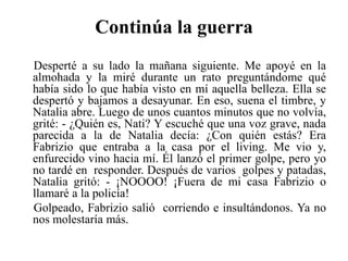Continúa la guerraDesperté a su lado la mañana siguiente. Me apoyé en la almohada y la miré durante un rato preguntándome qué había sido lo que había visto en mí aquella belleza. Ella se despertó y bajamos a desayunar. En eso, suena el timbre, y Natalia abre. Luego de unos cuantos minutos que no volvía, grité: - ¿Quién es, Nati? Y escuché que una voz grave, nada parecida a la de Natalia decía: ¿Con quién estás? Era Fabrizio que entraba a la casa por el living. Me vio y, enfurecido vino hacia mí. Él lanzó el primer golpe, pero yo no tardé en  responder. Después de varios  golpes y patadas, Natalia gritó: - ¡NOOOO! ¡Fuera de mi casa Fabrizio o llamaré a la policía! Golpeado, Fabrizio salió  corriendo e insultándonos. Ya no nos molestaría más.