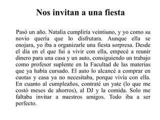 Nos invitan a una fiestaPasó un año. Natalia cumpliría veintiuno, y yo como su novio quería que lo disfrutara. Aunque ella se enojara, yo iba a organizarle una fiesta sorpresa. Desde el día en el que fui a vivir con ella, empecé a reunir dinero para una casa y un auto, consiguiendo un trabajo como profesor suplente en la Facultad de las materias que ya había cursado. El auto lo alcancé a comprar en cuotas y casa ya no necesitaba, porque vivía con ella. En cuanto al cumpleaños, contraté un yate (lo que me costó meses de ahorros), al DJ y la comida. Solo me faltaba invitar a nuestros amigos. Todo iba a ser perfecto.
