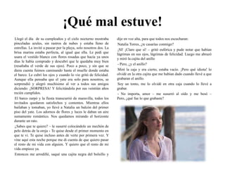¡Qué mal estuve!Llegó el día  de su cumpleaños y el cielo nocturno mostraba pinceladas azules, sin rastros de nubes y estaba lleno de estrellas. La invité a pasear por la playa, solo nosotros dos. La brisa marina estaba perfecta, al igual que ella. Le pedí que usara el vestido blanco con flores rosadas que hacía ya unos días le había comprado y descubrí que le quedaba muy bien (resaltaba el verde de sus ojos). Poco a poco, y sin que se diera cuenta fuimos caminando hasta el muelle donde estaba el barco. Le cubrí los ojos y cuando lo vio gritó de felicidad. Aunque ella pensaba que el yate era solo para nosotros, se sorprendió y alegró muchísimo al ver a todos sus amigos diciendo: ¡SORPRESA! Y felicitándola por sus veintiún años recién cumplidos. El barco zarpó y la fiesta transcurrió de maravilla, todos los invitados quedaron satisfechos y contentos. Mientras ellos bailaban y tomaban, yo llevé a Natalia un balcón del primer piso del yate. Los adornos de flores y luces le daban un aire sumamente romántico. Nos quedamos mirando el horizonte durante un rato.¿Sabes que te quiero? – le susurré colocándole un mechón de pelo detrás de la oreja - Te quise desde el primer momento en que te vi. Te quise incluso antes de verte por primera vez. Y vine aquí esta noche porque me di cuenta de que quiero pasar el resto de mi vida con alguien. Y quiero que el resto de mi vida empiece ya.Entonces me arrodillé, saqué una cajita negra del bolsillo y dije en voz alta, para que todos nos escucharan:Natalia Torres, ¿te casarías conmigo? ¡SI! ¡Claro que sí! – gritó eufórica y pude notar que habían lágrimas en sus ojos, lágrimas de felicidad. Luego me abrazó y miró la cajita del anillo- Pero, ¿y el anillo? Miré la caja y era cierto, estaba vacío. ¡Pero qué idiota! lo olvidé en la otra cajita que me habían dado cuando llevé a que grabaran el anillo.Soy un tonto, me lo olvidé en otra caja cuando lo llevé a grabar.- No importa, amor – me susurró al oído y me besó – Pero, ¿qué fue lo que grabaste?