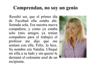 Comprendan, no soy un genio    Resultó ser, que el primer día de Facultad ella estaba ahí. Sentada sola. Era nuestra nueva compañera, y como yo estaba solo (mis amigos ya tenían compañero para el trabajo) el profesor me dijo que me sentara con ella. Feliz, lo hice.  Su nombre era Natalia. Ubiqué mi silla a su lado y sin querer le derramé el colorante azul de un recipiente. 