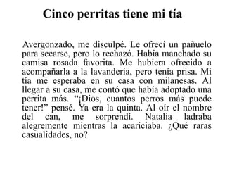 Cinco perritas tiene mi tía    Avergonzado, me disculpé. Le ofrecí un pañuelo para secarse, pero lo rechazó. Había manchado su camisa rosada favorita. Me hubiera ofrecido a acompañarla a la lavandería, pero tenía prisa. Mi tía me esperaba en su casa con milanesas. Al llegar a su casa, me contó que había adoptado una perrita más. “¡Dios, cuantos perros más puede tener!” pensé. Ya era la quinta. Al oír el nombre del can, me sorprendí. Natalia ladraba alegremente mientras la acariciaba. ¿Qué raras casualidades, no?