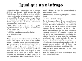 Igual que un náufragoSe escondió el sol y me di cuenta que ya era hora de irme. Me despedí y pedí un taxi. La calle Madrid estaba desierta. Miré de reojo mi edificio. No me podía quejar, mi apartamento era espacioso y confortable. Toqué el timbre porque había olvidado mis llaves en la guantera de la Chevrolet de un amigo. Me abrió el portero, pero cuando quise entrar, me cerró el paso:-Pablo, debes muchas expensas. Ya no podré dejarte entrar hasta que las pagues. Los cobradores se han llevado todo.- ¡NO! Las pagaré cuando consiga el dinero- No puedo, lo siento.- Pero…Ya no tenía casa, mis padres vivían en Canadá, mi tía no tenía espacio en su casa, ya no quedaba nadie… Estaba a la deriva. Igual que un náufrago.Me quedé sentado en el asiento del parque, con la mirada perdida y la mente rondando por los rincones más tristes de mi memoria, cuando un auto rojo cruzó la calle y me salpicó el agua estancada de la lluvia de la tarde. Triste y pensando que la situación no podría empeorar, vi una mujer salir del coche. Se dio vuelta a verme y sonrió. ¡Natalia! Al verla, las preocupaciones se alejaron de mi mente.-Ahora estamos a mano - dijo simpática y en tono burlón.-Es cierto – comenté sonrojado.No sé cómo, pero al cabo de una hora estábamos pagando la cuenta de unas bebidas en el bar más cercano. Allí estaba ella hablando con naturalidad y soltura, y de vez en cuando, soltaba alguna pregunta, que yo respondía con un “sí, claro” porque me distraían sus ojos, sus labios y como las comisuras de su boca se curvaban y dejaban ver una sonrisa que te hacía sentir placer con solo con mirarla. También, le conté sobre los problemas económicos que estaba teniendo, lo que la conmovió lo suficiente para ofrecerme ayuda:-En mi casa tengo una habitación de huéspedes, si quieres, puedes quedarte todo el tiempo que necesites hasta conseguir un lugar donde vivir.-No, no. Sería mucha molestia… - dije, entre euforia y confusión.Pero ella insistió y su poder de persuasión pudo más. Terminé aceptando.