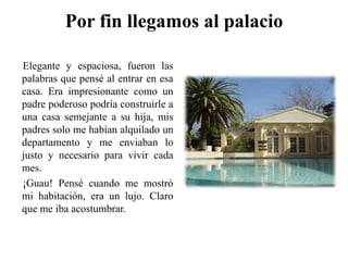 Por fin llegamos al palacioElegante y espaciosa, fueron las palabras que pensé al entrar en esa casa. Era impresionante como un padre poderoso podría construirle a una casa semejante a su hija, mis padres solo me habían alquilado un departamento y me enviaban lo justo y necesario para vivir cada mes. ¡Guau! Pensé cuando me mostró mi habitación, era un lujo. Claro que me iba acostumbrar.  