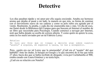 DetectiveLos días pasaban rápido y mi amor por ella seguía creciendo. Amaba ese hermoso aroma que dejaba al pasar a mi lado, la manera en que reía, su forma de caminar con el movimiento suave de sus caderas y como su pelo rubio era agitado por el viento. Realmente, la amaba, y cada día me enamoraba más y más. Un día de esos, me llamó desde la Biblioteca del Campus para que buscara en Internet el nombre de un libro que necesitaba para Psicología. Cuando comencé a navegar por Internet, noté que había dejado su casilla de correos abierta. Y como quién no quiere la cosa, entre en los mails enviados por un tal FabrizioLeroy:Natalia:Te juro por Dios que si llegas a decirle algo sobre nuestro “asunto” a alguien, en especial a Laura, te vas a arrepentir. Pero, ¿quién era ese tal Leroy que la amenazaba? ¿Cuál era el “asunto” del que hablaba? Ante las dudas, lo busqué en Google y lo que encontré de él fue que tenía 27 años; hacía dos que se había recibido de abogado; vivía por Cochabamba al 900; estaba casado con Laura Giménez y no tenía hijos.¿Cuál era su relación con Natalia?