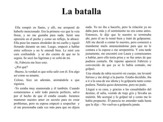 La batallaElla rompió en llanto, y allí, me arrepentí de haberlo mencionado. Era la primera vez que la veía llorar, y no me gustaba para nada. Sentí una opresión en el pecho y como un reflejo, la abracé. Ella puso las manos alrededor de mi cuello y siguió llorando durante un rato. Luego, empezó a hablar entre sollozos y no le entendí bien. Le miré con cara confundida  y se dio cuenta de que no la seguía. Se secó las lágrimas y se soltó de mí. -Si, Fabrizio me hizo esto. -¿Por qué?-Bueno, la verdad es que solía salir con él. Era algo así como su amante.Celoso, hice un ademán, animándola a que siguiera.-Yo estaba muy enamorada y él también. Cuando comenzamos a salir todo parecía perfecto, salvo por el hecho de que él estaba casado. Juramos mantener nuestro amor en secreto para no crear problemas, pero su esposa empezó a sospechar  y el me presionaba cada vez más para que no dijera nada. Yo no iba a hacerlo, pero la relación ya no daba para más y el sentimiento no era como antes. Entonces, le dije que lo nuestro se terminaba ahí, pero él no lo tomó bien y trató de golpearme. Allí me decidí a contar lo nuestro, pero comenzó a mandarme mails amenazándome para que no le contara a la esposa o me arrepentiría. Y esta tarde justamente, me encontré con Laura y comenzamos a hablar, pero ella tenía prisa y se fue antes de que pudiera contarle. De repente apareció Fabrizio y convencido de que ya se lo había contado, me golpeó.Una oleada de rabia recorrió mi cuerpo, me levanté furioso y me dirigí a la puerta. Estaba decidido, iba a ir a la casa de ese idiota y lo golpearía tanto como pudiera. Natalia quiso detenerme, pero no pudo.Llegué a su casa, y gracias a las casualidades del destino, él salía, vestido de traje gris y llevaba un maletín. Me acerqué y lo golpeé tal y como me lo había propuesto. Él parecía no entender nada hasta que le dije: - No vuelvas a golpearla jamás.