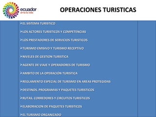 OPERACIONES TURISTICASOPERACIONES TURISTICAS
EL SISTEMA TURISTICOEL SISTEMA TURISTICO
LOS ACTORES TURISTICOS Y COMPETENCIASLOS ACTORES TURISTICOS Y COMPETENCIAS
LOS PRESTADORES DE SERVICIOS TURISTICOSLOS PRESTADORES DE SERVICIOS TURISTICOS
TURISMO EMISIVO Y TURISMO RECEPTIVOTURISMO EMISIVO Y TURISMO RECEPTIVO
NIVELES DE GESTION TURISTICANIVELES DE GESTION TURISTICA
AGENTE DE VIAJE Y OPERADORES DE TURISMOAGENTE DE VIAJE Y OPERADORES DE TURISMO
AMBITO DE LA OPERACIÓN TURISTICAAMBITO DE LA OPERACIÓN TURISTICA
REGLAMENTO ESPECIAL DE TURISMO EN AREAS PROTEGIDASREGLAMENTO ESPECIAL DE TURISMO EN AREAS PROTEGIDAS
DESTINOS, PROGRAMAS Y PAQUETES TURISTICOSDESTINOS, PROGRAMAS Y PAQUETES TURISTICOS
RUTAS, CORREDORES Y CIRCUITOS TURISTICOSRUTAS, CORREDORES Y CIRCUITOS TURISTICOS
ELABORACION DE PAQUETES TURISTICOSELABORACION DE PAQUETES TURISTICOS
EL TURISMO ORGANIZADOEL TURISMO ORGANIZADO
 