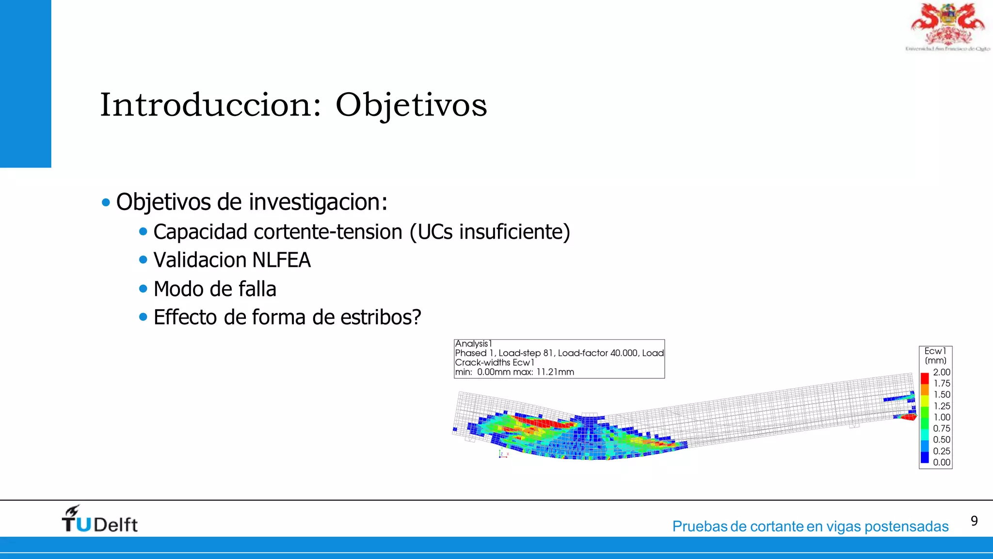 9Pruebas de cortante en vigas postensadas
Introduccion: Objetivos
• Objetivos de investigacion:
• Capacidad cortente-tension (UCs insuficiente)
• Validacion NLFEA
• Modo de falla
• Effecto de forma de estribos?
 