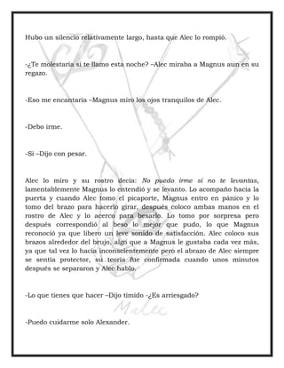 Hubo un silencio relativamente largo, hasta que Alec lo rompió.
-¿Te molestaría si te llamo esta noche? –Alec miraba a Magnus aun en su
regazo.
-Eso me encantaría –Magnus miro los ojos tranquilos de Alec.
-Debo irme.
-Si –Dijo con pesar.
Alec lo miro y su rostro decía: No puedo irme si no te levantas,
lamentablemente Magnus lo entendió y se levanto. Lo acompaño hacia la
puerta y cuando Alec tomo el picaporte, Magnus entro en pánico y lo
tomo del brazo para hacerlo girar, después coloco ambas manos en el
rostro de Alec y lo acerco para besarlo. Lo tomo por sorpresa pero
después correspondió al beso lo mejor que pudo, lo que Magnus
reconoció ya que libero un leve sonido de satisfacción. Alec coloco sus
brazos alrededor del brujo, algo que a Magnus le gustaba cada vez más,
ya que tal vez lo hacía inconscientemente pero el abrazo de Alec siempre
se sentía protector, su teoría fue confirmada cuando unos minutos
después se separaron y Alec hablo.
-Lo que tienes que hacer –Dijo tímido -¿Es arriesgado?
-Puedo cuidarme solo Alexander.
 