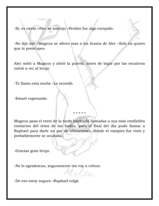 -Sí, es cierto –Alec se sonrojo –Perdón fue algo estúpido.
-No dije eso –Magnus se aferro mas a los brazos de Alec –Solo no quiero
que te preocupes.
Alec soltó a Magnus y abrió la puerta, antes de bajar por las escaleras
volvió a ver al brujo.
-Te llamo esta noche –Le recordó.
-Estaré esperando.
* * * * *
Magnus paso el resto de la tarde haciendo llamadas a sus más confiables
contactos del reino de las hadas, para el final del día pudo llamar a
Raphael para darle un par de ubicaciones, donde el vampiro fue visto y
probablemente se ocultaba.
-Gracias gran brujo.
-No lo agradezcas, seguramente me voy a cobrar.
-De eso estoy seguro –Raphael colgó.
 