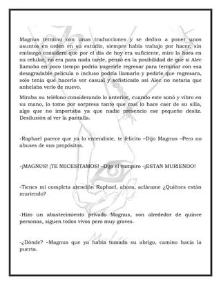 Magnus termino con unas traducciones y se dedico a poner unos
asuntos en orden en su estudio, siempre había trabajo por hacer, sin
embargo considero que por el día de hoy era suficiente, miro la hora en
su celular, no era para nada tarde, pensó en la posibilidad de que si Alec
llamaba en poco tiempo podría sugerirle regresar para terminar con esa
desagradable película o incluso podría llamarlo y pedirle que regresara,
solo tenía que hacerlo ver casual y sofisticado asi Alec no notaria que
anhelaba verlo de nuevo.
Miraba su teléfono considerando lo anterior, cuando este sonó y vibro en
su mano, lo tomo por sorpresa tanto que casi lo hace caer de su silla,
algo que no importaba ya que nadie presencio ese pequeño desliz.
Desilusión al ver la pantalla.
-Raphael parece que ya lo entendiste, te felicito –Dijo Magnus –Pero no
abuses de sus propósitos.
-¡MAGNUS! ¡TE NECESITAMOS! –Dijo el vampiro -¡ESTAN MURIENDO!
-Tienes mi completa atención Raphael, ahora, aclárame ¿Quiénes están
muriendo?
-Hizo un abastecimiento privado Magnus, son alrededor de quince
personas, siguen todos vivos pero muy graves.
-¿Dónde? –Magnus que ya había tomado su abrigo, camino hacia la
puerta.
 