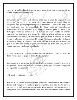 energía curando a las víctimas de su agresor, tenía que pensar en algo y
rápido o esta bestia lo mataría.
El vampiro se recupero del mínimo daño que el rayo de Magnus había
hecho en su pecho y se lanzo de nuevo contra el brujo, Magnus
resignado solo podía prepararse para la envestida. La cual no llego, una
luz contrasto con la oscuridad del lugar dejando parcialmente
deslumbrados a el vampiro y a Magnus mismo, poco a poco pudo
distinguir como el portador de la luz se colocaba frente al enorme
vampiro y se agachaba a la altura de su cintura para utilizar su propio
cuerpo como obstáculo y hacerlo volar por los aires utilizando su propia
fuerza y velocidad en su contra. El vampiro estaba en el suelo y la luz se
acercaba a Magnus, cuando estuvo lo suficientemente cerca distinguió
que la luz era una piedra mágica y la sombra tan hábil era Alec, el cual
coloco su mano en el rostro del brujo.
-¿Estás bien? –Alec tallo la comisura de la boca del brujo, no se había
dado cuenta que el golpe lo había hecho sangrar.
Magnus miro la sangre en los dedos de Alec e intento calmarlo pero no le
fue posible, miro más allá del Cazador y distinguió como el vampiro se
incorporaba rápidamente.
-¡Alexander! –Advirtió el brujo.
Alec no dudo y salto hacia atrás con habilidad sobresaliente para quedar
detrás del vampiro y sujetarlo por la espalda, Alec era fuerte pero al
parecer no lo suficiente para someterlo, Magnus miro con horror como el
vampiro chocaba deliberadamente con una pared haciendo daño a Alec e
 