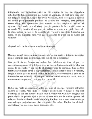 intentando que lo soltara, Alec se dio cuenta de que su maniobra
difícilmente funcionaria así que libero al vampiro, el cual giro para dar
un zarpazo hacia el cuerpo del joven Nephilim, Alec lo esquivo y apreso
su mano para propinar patadas al cuerpo del vampiro, este pareció
resentirlo y Alec aprovecho para acercar su luz mágica al rostro del
agresor, este aúllo por el dolor que le provoco la luz y sin parar a
pensarlo Alec derribo al vampiro sin soltar su mano y se pudo hacer de
la otra, coloco la luz en la espalda del vampiro mientras buscaba un
arma en su cinturón, una vez que la alcanzo la puso en el cuello del
vampiro.
-Bajo el sello de la alianza te exijo te detengas.
Magnus pensó que era muy considerado de su parte el intentar negociar
con el vampiro pero definitivamente eso no iba a funcionar.
Sus predicciones fueran acertadas, las palabras de Alec al parecer
encendieron algo dentro del vampiro, ya que se levanto sin miedo al arma
cerca de su cuello y sin miedo al Cazador que la sostenía, hizo a Alec
tambalearse hacia atrás y logro liberarse, frente a frente con el Nephilim,
Magnus noto que no había forma de salvar a este vampiro y que no le
interesaba ser salvado. El vampiro sonrió maliciosamente hacia Alec y
nuevamente se preparo para remitir contra él.
Hubo un ruido desgarrador antes del que el enorme vampiro infractor
callera al suelo, Alec miro el cuerpo desplomado y luego a Raphael
Santiago al pie del mismo, había roto el cuello del vampiro, Magnus no
pudo dejar de pensar que a estas alturas esa era la única opción del
rebelde, había hecho demasiado daño y Raphael tenía que hacerse cargo
antes de que perjudicara al clan completo. Sin hablar Raphael se alejo de
su víctima y se acerco al joven inconsciente.
 