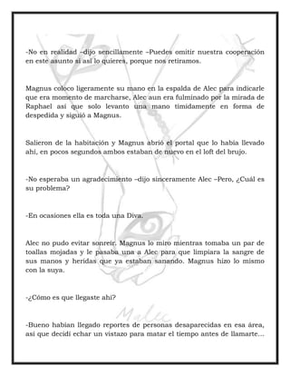 -No en realidad –dijo sencillamente –Puedes omitir nuestra cooperación
en este asunto si así lo quieres, porque nos retiramos.
Magnus coloco ligeramente su mano en la espalda de Alec para indicarle
que era momento de marcharse, Alec aun era fulminado por la mirada de
Raphael así que solo levanto una mano tímidamente en forma de
despedida y siguió a Magnus.
Salieron de la habitación y Magnus abrió el portal que lo había llevado
ahí, en pocos segundos ambos estaban de nuevo en el loft del brujo.
-No esperaba un agradecimiento –dijo sinceramente Alec –Pero, ¿Cuál es
su problema?
-En ocasiones ella es toda una Diva.
Alec no pudo evitar sonreír. Magnus lo miro mientras tomaba un par de
toallas mojadas y le pasaba una a Alec para que limpiara la sangre de
sus manos y heridas que ya estaban sanando. Magnus hizo lo mismo
con la suya.
-¿Cómo es que llegaste ahí?
-Bueno habían llegado reportes de personas desaparecidas en esa área,
así que decidí echar un vistazo para matar el tiempo antes de llamarte…
 