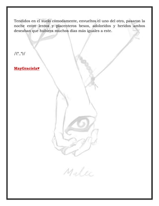 Tendidos en el suelo cómodamente, envueltos el uno del otro, pasaron la
noche entre lentos y placenteros besos, adoloridos y heridos ambos
deseaban que hubiera muchos días más iguales a este.
/(*_*)/
MayGraciela♥
 