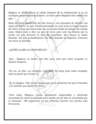 Magnus se dirigió hacia la salida después de la reafirmación a su no
necesaria presencia en el Dumort, no miro como Raphael solo rodaba los
ojos.
Salió del hotel agradecido del aire fresco y sin intensión de ofender, los
rayos del sol en su piel. Estaba pensando en cuál sería la mejor manera
de volver a casa que fuera más con su actual estado de ánimo. Su celular
sonó. Había visto a Alec un par de veces pero solo los viernes por la
noche así que descarto la idea de inmediato, Alec nunca lo había
llamado. Así que probablemente era una llamada de negocios. Contesto
sin mirar la pantalla.
-¿QUIÉN LLAMA AL GRAN BRUJO?
-Hm… Magnus, lo siento, soy Alec pero noto que estas ocupado, te
llamare después.
-Ho no, no Alec, no cuelgues, está bien, no estoy para nada ocupado,
solo no pensé que fueras tu.
-Sí, lo imagino –Alec se dio cuenta que era la primeras vez que lo llamaba
-¿Te molesta que llame? Es decir…
-Para nada –Magnus estaba igualmente sorprendido y sobretodo
encantado de cómo la profunda pero tímida voz de Alec se escuchaba por
el auricular. –Mi sugerencia es que deberías hacerlo con mucha más
frecuencia.
 