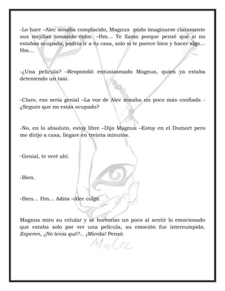 -Lo hare –Alec sonaba complacido, Magnus pudo imaginarse claramente
sus mejillas tomando color. –Hm… Te llamo porque pensé que si no
estabas ocupado, podría ir a tu casa, solo si te parece bien y hacer algo…
Hm…
-¿Una película? –Respondió entusiasmado Magnus, quien ya estaba
deteniendo un taxi.
-Claro, eso sería genial –La voz de Alec sonaba un poco más confiada -
¿Seguro que no estás ocupado?
-No, en lo absoluto, estoy libre –Dijo Magnus –Estoy en el Dumort pero
me dirijo a casa, llegare en treinta minutos.
-Genial, te veré ahí.
-Bien.
-Bien… Hm… Adiós –Alec colgó.
Magnus miro su celular y se horrorizo un poco al sentir lo emocionado
que estaba solo por ver una película, su emoción fue interrumpida.
Esperen, ¿No tenia qué?... ¡Mierda! Pensó.
 