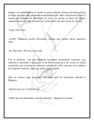 Llegar a su apartamento le tardo un poco más de treinta minutos así que
al bajar del taxi Alec ya estaba esperándolo ahí. Miro claramente como el
rostro del Cazador se iluminaba al verlo, su pecho se lleno de afecto,
camino hacia él y Alec levanto un contenedor con dos vasos de cartón.
-Traje café –Dijo.
-¿Café? –Magnus sonrió extrañado –Sabes que puedo hacer aparecer
café.
-Si –Dijo Alec –Por eso traje café.
Fue la primera vez que Magnus considero seriamente comprar una
cafetera o aprender a preparar te de forma manual y de nuevo se sintió
extrañado por el hecho de intentar complacer a Alec sin que se lo pidiera
de ninguna manera, algo que sabia nunca haría.
Alec se mostro algo apenado, era claro que no intentaba ofender a
Magnus.
-Espero que no te moleste, yo…
-Claro que no Alexander, muchas gracias. –Magnus le sonrió.
 