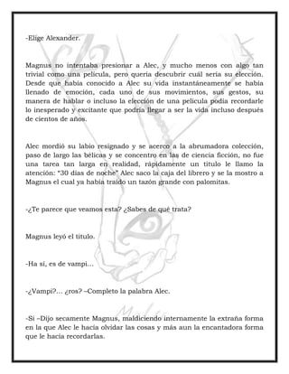 -Elige Alexander.
Magnus no intentaba presionar a Alec, y mucho menos con algo tan
trivial como una película, pero quería descubrir cuál sería su elección.
Desde que había conocido a Alec su vida instantáneamente se había
llenado de emoción, cada uno de sus movimientos, sus gestos, su
manera de hablar o incluso la elección de una película podía recordarle
lo inesperado y excitante que podría llegar a ser la vida incluso después
de cientos de años.
Alec mordió su labio resignado y se acerco a la abrumadora colección,
paso de largo las bélicas y se concentro en las de ciencia ficción, no fue
una tarea tan larga en realidad, rápidamente un titulo le llamo la
atención: “30 días de noche” Alec saco la caja del librero y se la mostro a
Magnus el cual ya había traído un tazón grande con palomitas.
-¿Te parece que veamos esta? ¿Sabes de qué trata?
Magnus leyó el titulo.
-Ha sí, es de vampi…
-¿Vampi?… ¿ros? –Completo la palabra Alec.
-Si –Dijo secamente Magnus, maldiciendo internamente la extraña forma
en la que Alec le hacía olvidar las cosas y más aun la encantadora forma
que le hacía recordarlas.
 