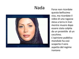Nada Forse non ricordate
questo bellissimo
viso, ma ricordate il
video di una ragazza
stesa a terra in Iran
mentre muore dopo
essere stata colpita
da un proiettile di un
cecchino.
L’opinione pubblica
mondiale ha così
scoperto il vero
aspetto del regime
iraniano
 