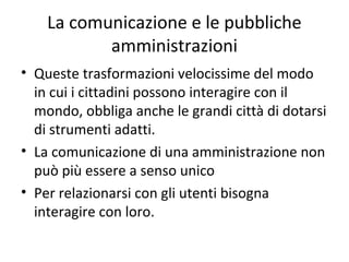 La comunicazione e le pubbliche
amministrazioni
• Queste trasformazioni velocissime del modo
in cui i cittadini possono interagire con il
mondo, obbligano anche le grandi città a
dotarsi di strumenti adatti.
• La comunicazione di una amministrazione non
può più essere a senso unico
• Per relazionarsi con gli utenti bisogna
interagire con loro.
 