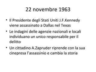 22 novembre 1963
• Il Presidente degli Stati Uniti J.F.Kennedy viene
assassinato a Dallas nel Texas
• Le indagini delle agenzie nazionali e locali
individuano un unico responsabile per il
delitto
• Un cittadino A.Zapruder riprende con la sua
cinepresa l’assassinio e cambia la storia
 