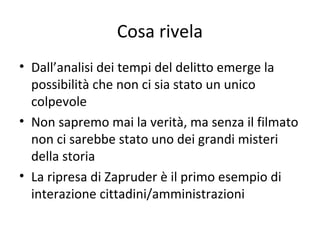 Cosa rivela
• Dall’analisi dei tempi del delitto emerge la
possibilità che non ci sia stato un unico
colpevole
• Non sapremo mai la verità, ma senza il filmato
non ci sarebbe stato uno dei grandi misteri
della storia
• La ripresa di Zapruder è il primo esempio di
interazione cittadini/amministrazioni
 
