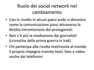 Ruolo dei social network nel
cambiamento
• Con le rivolte in alcuni paesi arabi si dimostra
come la comunicazione passi attraverso la
diretta intromissione dei protagonisti
• Non c’è più la mediazione dei giornalisti
(cronache della prima guerra in Irak)
• Chi partecipa alle rivolte testimonia al mondo
il proprio impegno tramite testi, foto e video
anche dai telefonini
 
