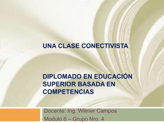 UNA CLASE CONECTIVISTA
DIPLOMADO EN EDUCACIÓN
SUPERIOR BASADA EN
COMPETENCIAS
Docente: Ing. Wilmer Campos
Modulo 6 – Grupo Nro. 4
 