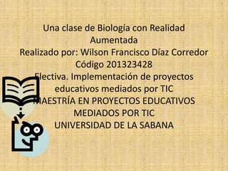 Una clase de Biología con Realidad
Aumentada
Realizado por: Wilson Francisco Díaz Corredor
Código 201323428
Electiva. Implementación de proyectos
educativos mediados por TIC
MAESTRÍA EN PROYECTOS EDUCATIVOS
MEDIADOS POR TIC
UNIVERSIDAD DE LA SABANA
 