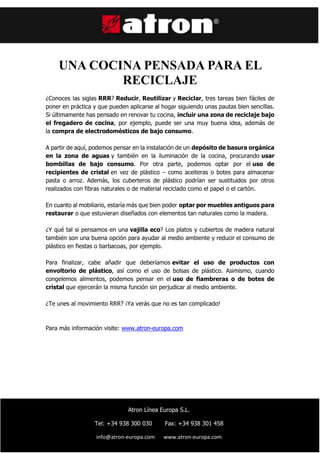 ç
UNA COCINA PENSADA PARA EL
RECICLAJE
¿Conoces las siglas RRR? Reducir, Reutilizar y Reciclar, tres tareas bien fáciles de
poner en práctica y que pueden aplicarse al hogar siguiendo unas pautas bien sencillas.
Si últimamente has pensado en renovar tu cocina, incluir una zona de reciclaje bajo
el fregadero de cocina, por ejemplo, puede ser una muy buena idea, además de
la compra de electrodomésticos de bajo consumo.
A partir de aquí, podemos pensar en la instalación de un depósito de basura orgánica
en la zona de aguas y también en la iluminación de la cocina, procurando usar
bombillas de bajo consumo. Por otra parte, podemos optar por el uso de
recipientes de cristal en vez de plástico – como aceiteras o botes para almacenar
pasta o arroz. Además, los cuberteros de plástico podrían ser sustituidos por otros
realizados con fibras naturales o de material reciclado como el papel o el cartón.
En cuanto al mobiliario, estaría más que bien poder optar por muebles antiguos para
restaurar o que estuvieran diseñados con elementos tan naturales como la madera.
¿Y qué tal si pensamos en una vajilla eco? Los platos y cubiertos de madera natural
también son una buena opción para ayudar al medio ambiente y reducir el consumo de
plástico en fiestas o barbacoas, por ejemplo.
Para finalizar, cabe añadir que deberíamos evitar el uso de productos con
envoltorio de plástico, así como el uso de bolsas de plástico. Asimismo, cuando
congelemos alimentos, podemos pensar en el uso de fiambreras o de botes de
cristal que ejercerán la misma función sin perjudicar al medio ambiente.
¿Te unes al movimiento RRR? ¡Ya verás que no es tan complicado!
Para más información visite: www.atron-europa.com
Atron Línea Europa S.L.
Tel: +34 938 300 030 Fax: +34 938 301 458
info@atron-europa.com www.atron-europa.com
 