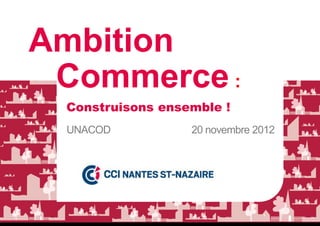 Ambition
 Commerce :
 Construisons ensemble !
 UNACOD           20 novembre 2012
 
