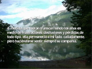 A medida que fueron transcurriendo los años en  medio de frustraciones, desilusiones y pérdidas de  todo tipo, ella permaneció a mi lado, calladamente, pero haciéndome sentir siempre su compañía. 