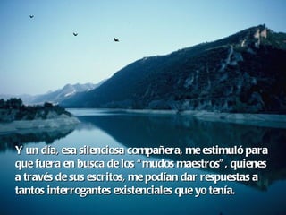 Y un día, esa silenciosa compañera, me estimuló para  que fuera en busca de los “mudos maestros”, quienes  a través de sus escritos, me podían dar respuestas a tantos interrogantes existenciales que yo tenía. 