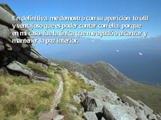 En definitiva, me demostró con su aparición, lo útil y ventajoso que es poder contar con ella, porque  en mi caso, fue la única que me ayudó a alcanzar y mantener la paz interior. 
