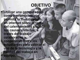 OBJETIVOUtilizar una computadora como herramienta que permita la investigación en internet sobre el tema del calentamiento global, sus causas y efectos, a través del trabajo colaborativo y cooperativo entre los estudiantes para valorar el uso de la tecnología y la calidad del trabajo en equipo.
